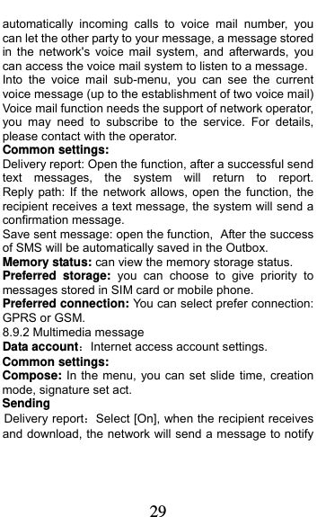  29 automatically incoming calls to voice mail number, you can let the other party to your message, a message stored in the network&apos;s voice mail system, and afterwards, you can access the voice mail system to listen to a message.   Into the voice mail sub-menu, you can see the current voice message (up to the establishment of two voice mail)   Voice mail function needs the support of network operator, you may need to subscribe to the service. For details, please contact with the operator. Common settings: Delivery report: Open the function, after a successful send text  messages,  the  system  will  return  to  report.         Reply path: If the network allows, open the function, the recipient receives a text message, the system will send a confirmation message. Save sent message: open the function, After the success of SMS will be automatically saved in the Outbox. Memory status: can view the memory storage status. Preferred storage: you can choose to give priority to messages stored in SIM card or mobile phone. Preferred connection: You can select prefer connection: GPRS or GSM. 8.9.2 Multimedia message Data account：Internet access account settings. Common settings: Compose: In the menu, you can set slide time, creation mode, signature set act. Sending Delivery report：Select [On], when the recipient receives and download, the network will send a message to notify 