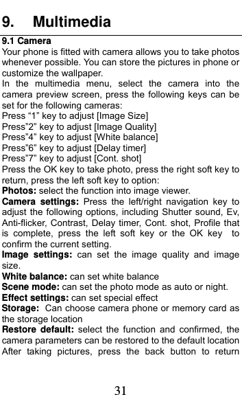  31 9. Multimedia 9.1 Camera Your phone is fitted with camera allows you to take photos whenever possible. You can store the pictures in phone or customize the wallpaper. In the multimedia menu, select the camera into the camera preview screen, press the following keys can be set for the following cameras: Press “1” key to adjust [Image Size] Press”2” key to adjust [Image Quality] Press”4” key to adjust [White balance] Press”6” key to adjust [Delay timer] Press”7” key to adjust [Cont. shot] Press the OK key to take photo, press the right soft key to return, press the left soft key to option: Photos: select the function into image viewer. Camera settings: Press the left/right navigation key to adjust the following options, including Shutter sound, Ev, Anti-flicker, Contrast, Delay timer, Cont. shot, Profile that is complete, press the left soft key or the OK key  to confirm the current setting.   Image settings: can set the image quality and image size. White balance: can set white balance Scene mode: can set the photo mode as auto or night. Effect settings: can set special effect Storage: Can choose camera phone or memory card as the storage location Restore default: select the function and confirmed, the camera parameters can be restored to the default location After taking pictures, press the back button to return 
