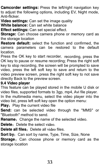  33 Camcorder settings: Press the left/right navigation key to adjust the following options, including EV, Night mode, Anti-flicker. Video settings: Can set the image quality White balance: Can set white balance Effect settings: Can set special effect. Storage: Can choose camera phone or memory card as the storage location Restore default: select the function and confirmed, the camera parameters can be restored to the default location. Press the OK key to start recorder, recording, press the OK key to pause or resume recording; Press the right soft key to stop recording, the screen will be prompted to save video, press the left soft key to save and return to the video preview screen, press the right soft key to not save directly Back to the preview screen. 9.4 Video player This feature can be played stored in the mobile U disk or video files, supported formats to 3gp, mp4, Avi file player. In the multimedia menu, select the video player into the video list, press left soft key open the option menu:   Play：Play the current video file Send:  can be selected video through the &quot;MMS&quot; or &quot;Bluetooth&quot; method to send. Rename：Change the name of the selected video. Delete：Delete the select video. Delete all files：Delete all video files. Sort by：Can sort by name, Type, Time, Size, None Storage：Can choose phone or memory card as the storage location 