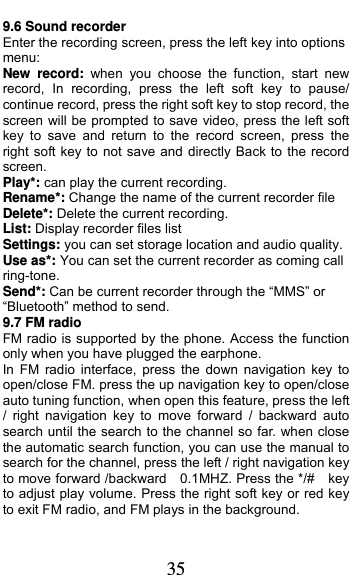  35 9.6 Sound recorder Enter the recording screen, press the left key into options menu: New record: when you choose the function, start new record, In recording, press the left soft key to pause/ continue record, press the right soft key to stop record, the screen will be prompted to save video, press the left soft key to save and return to the record screen, press the right soft key to not save and directly Back to the record screen. Play*: can play the current recording. Rename*: Change the name of the current recorder file Delete*: Delete the current recording. List: Display recorder files list Settings: you can set storage location and audio quality. Use as*: You can set the current recorder as coming call ring-tone. Send*: Can be current recorder through the “MMS” or “Bluetooth” method to send. 9.7 FM radio FM radio is supported by the phone. Access the function only when you have plugged the earphone.   In FM radio interface, press the down navigation key to open/close FM. press the up navigation key to open/close auto tuning function, when open this feature, press the left / right navigation key to move forward / backward auto search until the search to the channel so far. when close the automatic search function, you can use the manual to search for the channel, press the left / right navigation key to move forward /backward    0.1MHZ. Press the */#    key to adjust play volume. Press the right soft key or red key to exit FM radio, and FM plays in the background. 