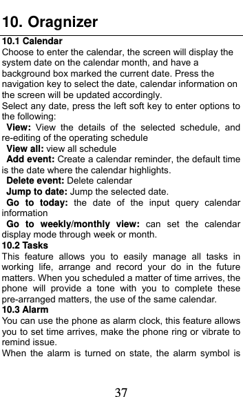  37 10. Oragnizer 10.1 Calendar Choose to enter the calendar, the screen will display the system date on the calendar month, and have a background box marked the current date. Press the navigation key to select the date, calendar information on the screen will be updated accordingly.   Select any date, press the left soft key to enter options to the following: View:  View the details of the selected schedule, and re-editing of the operating schedule View all: view all schedule Add event: Create a calendar reminder, the default time is the date where the calendar highlights. Delete event: Delete calendar Jump to date: Jump the selected date. Go to today: the date of the input query calendar information Go to weekly/monthly view: can set the calendar display mode through week or month. 10.2 Tasks This feature allows you to easily manage all tasks in working life, arrange and record your do in the future matters. When you scheduled a matter of time arrives, the phone will provide a tone with you to complete these pre-arranged matters, the use of the same calendar. 10.3 Alarm You can use the phone as alarm clock, this feature allows you to set time arrives, make the phone ring or vibrate to remind issue. When the alarm is turned on state, the alarm symbol is 