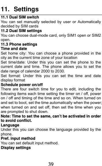  39 11. Settings 11.1 Dual SIM switch You can set manually selected by user or Automatically decided by SIM cards 11.2 Dual SIM settings You can choose dual-mode card, only SIM1 open or SIM2 open. 11.3 Phone settings Time and date Set home city: You can choose a phone provided in the city as the current time zone of your location Set time/date: Under this you can set the phone to the current date and time. The phone allows you to set the date range of calendar 2000 to 2030. Set format: Under this you can set the time and date display format Schedule power on/off There are four switch time for you to edit, including the following items each time setting the timer on / off, power on / off and timing of the time and so on. When turned on and set to boot, set the time automatically when the power; when turned on and set off, then set the time when you are prompted to shut down. Note: Time to set the same, can’t be activated in order to avoid conflict. Language   Under this you can choose the language provided by the phone. Pref. input method You can set default input method. Display settings 