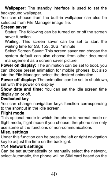  40 Wallpaper:  The standby interface is used to set the background wallpaper. You can choose from the built-in wallpaper can also be selected from File Manager image file. Screen saver Status: The following can be turned on or off the screen saver function Waiting: This screen saver can be set to start the waiting time for 5S, 15S, 30S, 1minute Select Screen Saver: This screen saver can choose the system default can also choose from other document management as a screen saver picture Power on display: The animation can be set to boot, you can choose preset animation for mobile phones, but also into the File Manager, select the desired animation. Power off display: The animation can be set to shutdown, set with the power on display Show date and time: You can set the idle screen time display on or off. Dedicated key You can change navigation keys function corresponding to the shortcut in the idle screen. Flight mode This optional mode in which the phone is normal mode or flight mode, flight mode if you choose, the phone can only use some of the functions of non-communications Misc. settings Under this function can be press the left or right navigation key to adjust the time on the backlight. 11.4 Network settings Can be set automatically or manually select the network, select Automatic, the phone will be SIM card based on the 