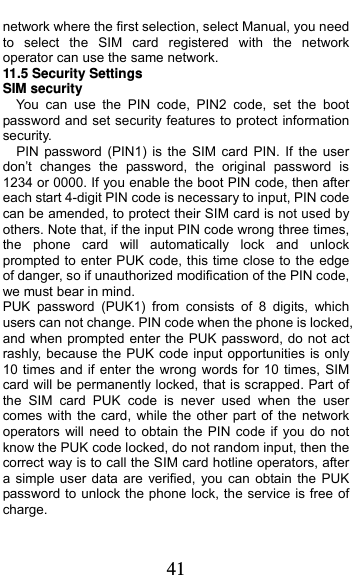  41 network where the first selection, select Manual, you need to select the SIM card registered with the network operator can use the same network. 11.5 Security Settings SIM security You can use the PIN code, PIN2 code, set the boot password and set security features to protect information security. PIN password (PIN1) is the SIM card PIN. If the user don’t changes the password, the original password is 1234 or 0000. If you enable the boot PIN code, then after each start 4-digit PIN code is necessary to input, PIN code can be amended, to protect their SIM card is not used by others. Note that, if the input PIN code wrong three times, the phone card will automatically lock and unlock prompted to enter PUK code, this time close to the edge of danger, so if unauthorized modification of the PIN code, we must bear in mind.   PUK password (PUK1) from consists of 8 digits, which users can not change. PIN code when the phone is locked, and when prompted enter the PUK password, do not act rashly, because the PUK code input opportunities is only 10 times and if enter the wrong words for 10 times, SIM card will be permanently locked, that is scrapped. Part of the SIM card PUK code is never used when the user comes with the card, while the other part of the network operators will need to obtain the PIN code if you do not know the PUK code locked, do not random input, then the correct way is to call the SIM card hotline operators, after a simple user data are verified, you can obtain the PUK password to unlock the phone lock, the service is free of charge. 