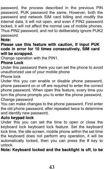  43 password, the process described in the previous PIN password, PUK password the same. However, both the password and network SIM card billing and modify the internal data, it will not open, and even if PIN2 password locked, it will not affect the normal use of mobile phones. Thus PIN2 password, and not to deliberately ignore PUK2 password. Note:  Please use this feature with caution, If input PUK code in error for 10 times consecutively, SIM card will be scrapped. Change operation with the PIN1. Phone Lock Under this password there you can set the phone to avoid unauthorized use of your mobile phone Phone lock Under this you can enable or disable phone password, phone password on or off are required to enter the correct phone password. When open this feature, every time you turn the phone prompts you to enter the phone password. Change password You can make changes to the phone password. First enter the old phone password, after repeated twice to determine and identify new password. Auto keypad lock Under this you can set the time to open or close the keyboard lock keyboard lock feature. Set the keyboard lock time, the idle screen, mobile phone within the set time the keyboard does not perform any operation, it will be automatically locked, then you can press the # key to unlock. Note: Keyboard locked and the backlight is off, to be 