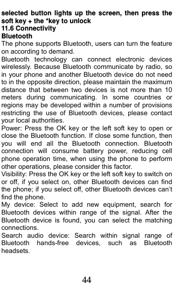  44 selected button lights up the screen, then press the soft key + the *key to unlock 11.6 Connectivity Bluetooth The phone supports Bluetooth, users can turn the feature on according to demand.   Bluetooth technology can connect electronic devices wirelessly. Because Bluetooth communicate by radio, so in your phone and another Bluetooth device do not need to in the opposite direction, please maintain the maximum distance that between two devices is not more than 10 meters during communicating. In some countries or regions may be developed within a number of provisions restricting the use of Bluetooth devices, please contact your local authorities.   Power: Press the OK key or the left soft key to open or close the Bluetooth function. If close some function, then you will end all the Bluetooth connection. Bluetooth connection will consume battery power, reducing cell phone operation time, when using the phone to perform other operations, please consider this factor. Visibility: Press the OK key or the left soft key to switch on or off, if you select on, other Bluetooth devices can find the phone; if you select off, other Bluetooth devices can’t find the phone. My device: Select to add new equipment, search for Bluetooth devices within range of the signal. After the Bluetooth device is found, you can select the matching connections. Search audio device: Search within signal range of Bluetooth hands-free devices, such as Bluetooth headsets. 