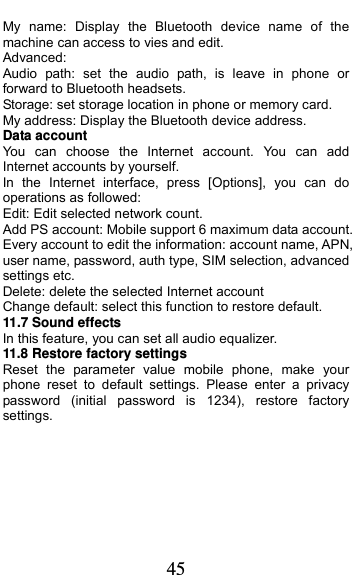  45 My name: Display the Bluetooth device name of the machine can access to vies and edit. Advanced: Audio path: set the audio path, is leave in phone or forward to Bluetooth headsets. Storage: set storage location in phone or memory card. My address: Display the Bluetooth device address. Data account You can choose the Internet account. You can add Internet accounts by yourself.   In the Internet interface, press [Options], you can do operations as followed:   Edit: Edit selected network count. Add PS account: Mobile support 6 maximum data account. Every account to edit the information: account name, APN, user name, password, auth type, SIM selection, advanced settings etc. Delete: delete the selected Internet account Change default: select this function to restore default.   11.7 Sound effects In this feature, you can set all audio equalizer. 11.8 Restore factory settings Reset the parameter value mobile phone, make your phone reset to default settings. Please enter a privacy password (initial password is 1234), restore factory settings.    