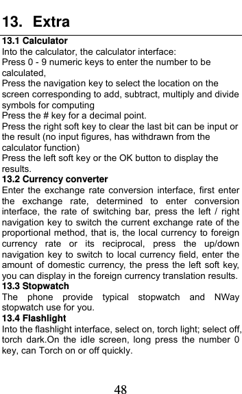  48 13. Extra 13.1 Calculator     Into the calculator, the calculator interface: Press 0 - 9 numeric keys to enter the number to be calculated, Press the navigation key to select the location on the screen corresponding to add, subtract, multiply and divide symbols for computing Press the # key for a decimal point. Press the right soft key to clear the last bit can be input or the result (no input figures, has withdrawn from the calculator function) Press the left soft key or the OK button to display the results. 13.2 Currency converter Enter the exchange rate conversion interface, first enter the exchange rate, determined to enter conversion interface, the rate of switching bar, press the left / right navigation key to switch the current exchange rate of the proportional method, that is, the local currency to foreign currency rate or its reciprocal, press the up/down navigation key to switch to local currency field, enter the amount of domestic currency, the press the left soft key, you can display in the foreign currency translation results. 13.3 Stopwatch The phone provide typical stopwatch and NWay stopwatch use for you. 13.4 Flashlight Into the flashlight interface, select on, torch light; select off, torch dark.On the idle screen, long press the number 0 key, can Torch on or off quickly. 