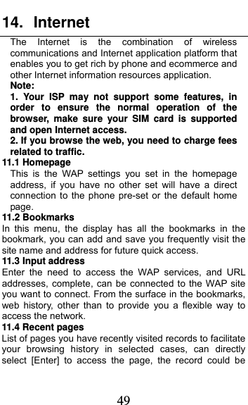  49 14. Internet  The Internet is the combination of wireless communications and Internet application platform that enables you to get rich by phone and ecommerce and other Internet information resources application. Note: 1. Your ISP may not support some features, in order to ensure the normal operation of the browser, make sure your SIM card is supported and open Internet access. 2. If you browse the web, you need to charge fees related to traffic. 11.1 Homepage This is the WAP settings you set in the homepage address, if you have no other set will have a direct connection to the phone pre-set or the default home page. 11.2 Bookmarks In this menu, the display has all the bookmarks in the bookmark, you can add and save you frequently visit the site name and address for future quick access. 11.3 Input address Enter the need to access the WAP services, and URL addresses, complete, can be connected to the WAP site you want to connect. From the surface in the bookmarks, web history, other than to provide you a flexible way to access the network.    11.4 Recent pages List of pages you have recently visited records to facilitate your browsing history in selected cases, can directly select [Enter] to access the page, the record could be 