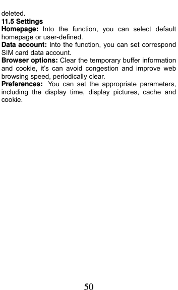  50 deleted. 11.5 Settings Homepage:  Into the function, you can select default homepage or user-defined. Data account: Into the function, you can set correspond SIM card data account. Browser options: Clear the temporary buffer information and cookie, it’s can avoid congestion and improve web browsing speed, periodically clear. Preferences: You can set the appropriate parameters, including the display time, display pictures, cache and cookie. 