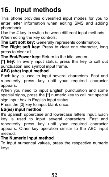  52 16. Input methods This phone provides diversified input modes for you to enter letter information when editing SMS and adding phonebook.  Use the # key to switch between different input methods. When editing the key controls: The Left soft key: Generally represents confirmation. The Right soft key: Press to clear one character, long press to clear all. The End/Power key: Return to the idle screen. [*] key: In every input status, press this key to call out punctuation and symbol input frame. ABC (abc) input method Each key is used to input several characters. Fast and repeatedly press key until your required character appears. When you need to input English punctuation and some special signs, press the [*] numeric key to call out special sign input box in English input status Press the [0] key to input blank once. ES(es) input method It’s Spanish uppercase and lowercase letters input, Each key is used to input several characters. Fast and repeatedly press key until your required character appears. Other key operation similar to the ABC input method. The Numeric input method To input numerical values, press the respective numeric keys.  