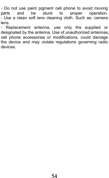  54 - Do not use paint pigment cell phone to avoid moving parts and be stuck to proper operation.        - Use a clean soft lens cleaning cloth. Such as: camera lens.   - Replacement antenna, use only the supplied or designated by the antenna. Use of unauthorized antennas, cell phone accessories or modifications, could damage the device and may violate regulations governing radio devices.             