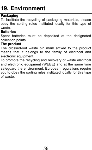  56 19. Environment Packaging To facilitate the recycling of packaging materials, please obey the sorting rules instituted locally for this type of waste. Batteries Spent batteries must be deposited at the designated collection points. The product The crossed-out waste bin mark affixed to the product means that it belongs to the family of electrical and electronic equipment. To promote the recycling and recovery of waste electrical and electronic equipment (WEEE) and at the same time safeguard the environment, European regulations require you to obey the sorting rules instituted locally for this type of waste.              