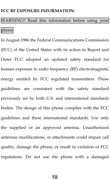  58 FCC RF EXPOSURE INFORMATION: WARNING!! Read this information before using your phone In August 1986 the Federal Communications Commission (FCC) of the United States with its action in Report and Outer FCC adopted an updated safety standard for human exposure to radio frequency (RF) electromagnetic energy emitted by FCC regulated transmitters. Those guidelines are consistent with the safety standard previously set by both U.S. and international standards bodies. The design of this phone complies with the FCC guidelines and these international standards. Use only the supplied or an approved antenna. Unauthorized antennas modifications, or attachments could impair call quality, damage the phone, or result in violation of FCC regulations. Do not use the phone with a damaged 