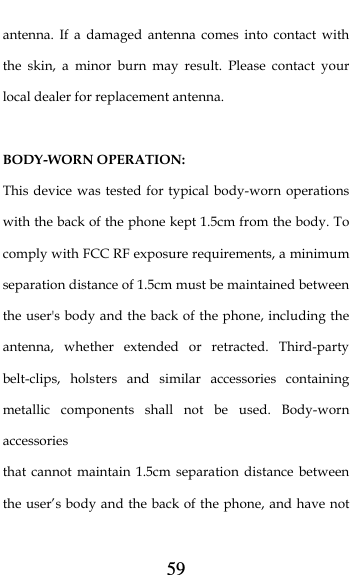  59 antenna. If a damaged antenna comes into contact with the skin, a minor burn may result. Please contact your local dealer for replacement antenna.  BODY-WORN OPERATION: This device was tested for typical body-worn operations with the back of the phone kept 1.5cm from the body. To comply with FCC RF exposure requirements, a minimum separation distance of 1.5cm must be maintained between the user&apos;s body and the back of the phone, including the antenna, whether extended or retracted. Third-party belt-clips, holsters and similar accessories containing metallic components shall not be used. Body-worn accessories that cannot maintain 1.5cm separation distance between the user’s body and the back of the phone, and have not 