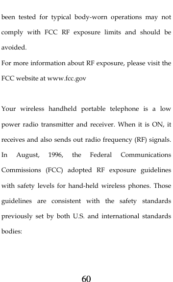  60 been tested for typical body-worn operations may not comply with FCC RF exposure limits and should be avoided. For more information about RF exposure, please visit the FCC website at www.fcc.gov  Your wireless handheld portable telephone is a low power radio transmitter and receiver. When it is ON, it receives and also sends out radio frequency (RF) signals. In August, 1996, the Federal Communications Commissions (FCC) adopted RF exposure guidelines with safety levels for hand-held wireless phones. Those guidelines are consistent with the safety standards previously set by both U.S. and international standards bodies:  