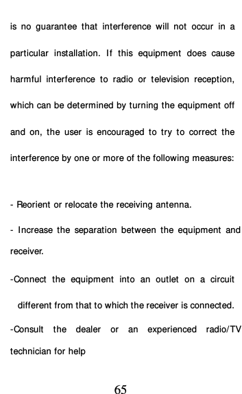  65 is no guarantee that interference will not occur in a particular installation. If this equipment does cause harmful interference to radio or television reception, which can be determined by turning the equipment off and on, the user is encouraged to try to correct the interference by one or more of the following measures:   - Reorient or relocate the receiving antenna. - Increase the separation between the equipment and receiver. -Connect the equipment into an outlet on a circuit different from that to which the receiver is connected. -Consult the dealer or an experienced radio/TV technician for help 