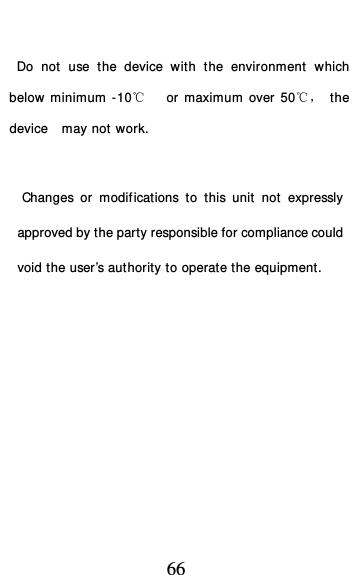  66    Do not use the device with the environment which below minimum -10℃   or maximum over 50℃， the device  may not work.        Changes or modifications to this unit not expressly approved by the party responsible for compliance could void the user’s authority to operate the equipment.  
