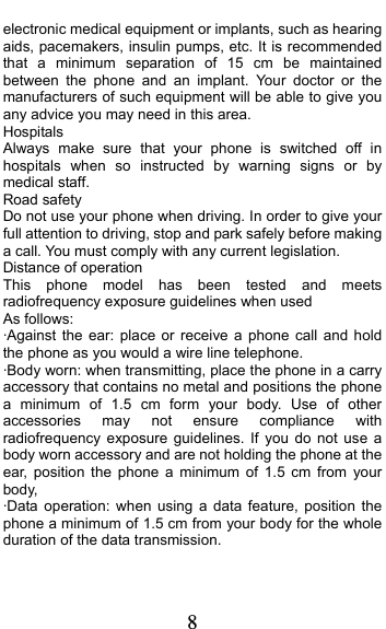  8 electronic medical equipment or implants, such as hearing aids, pacemakers, insulin pumps, etc. It is recommended that a minimum separation of 15 cm be maintained between the phone and an implant. Your doctor or the manufacturers of such equipment will be able to give you any advice you may need in this area.   Hospitals Always make sure that your phone is switched off in hospitals when so instructed by warning signs or by medical staff.   Road safety Do not use your phone when driving. In order to give your full attention to driving, stop and park safely before making a call. You must comply with any current legislation. Distance of operation This phone model has been tested and meets radiofrequency exposure guidelines when used   As follows: ·Against the ear: place or receive a phone call and hold the phone as you would a wire line telephone. ·Body worn: when transmitting, place the phone in a carry accessory that contains no metal and positions the phone a minimum of 1.5 cm form your body. Use of other accessories may not ensure compliance with radiofrequency exposure guidelines. If you do not use a body worn accessory and are not holding the phone at the ear, position the phone a minimum of 1.5 cm from your body, ·Data operation: when using a data feature, position the phone a minimum of 1.5 cm from your body for the whole duration of the data transmission. 