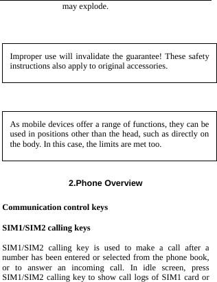  may explode.  Improper use will invalidate the guarantee! These safety instructions also apply to original accessories.  As mobile devices offer a range of functions, they can be used in positions other than the head, such as directly on the body. In this case, the limits are met too. 2.Phone Overview  Communication control keys  SIM1/SIM2 calling keys  SIM1/SIM2 calling key is used to make a call after a number has been entered or selected from the phone book, or to answer an incoming call. In idle screen, press SIM1/SIM2 calling key to show call logs of SIM1 card or 