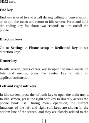  11 SIM2 card.  End key End key is used to end a call during calling or conversation, or to quit the menu and return to idle screen. Press and hold the ending key for about two seconds to turn on/off the phone. Direction keys  Go to Settings &gt; Phone setup &gt; Dedicated key to set direction keys.    Center key  In idle screen, press center key to open the main menu. In lists and menus, press the center key to start an application/function.  Left and right soft keys  In idle screen, press the left soft key to open the main menu.   In idle screen, press the right soft key to directly access the phone book list. During menu operation, the current functions of the left and right soft keys are shown in the bottom line of the screen, and they are closely related to the 