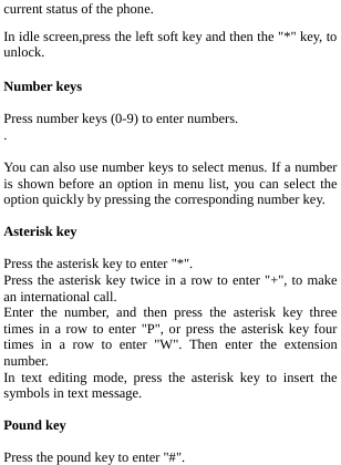  current status of the phone. In idle screen,press the left soft key and then the &quot;*&quot; key, to unlock. Number keys  Press number keys (0-9) to enter numbers. .  You can also use number keys to select menus. If a number is shown before an option in menu list, you can select the option quickly by pressing the corresponding number key.  Asterisk key  Press the asterisk key to enter &quot;*&quot;. Press the asterisk key twice in a row to enter &quot;+&quot;, to make an international call. Enter the number, and then press the asterisk key three times in a row to enter &quot;P&quot;, or press the asterisk key four times in a row to enter &quot;W&quot;. Then enter the extension number. In text editing mode, press the asterisk key to insert the symbols in text message.   Pound key  Press the pound key to enter &quot;#&quot;. 