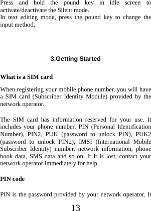  13 Press and hold the pound key in idle screen to activate/deactivate the Silent mode. In text editing mode, press the pound key to change the input method.    3.Getting Started  What is a SIM card When registering your mobile phone number, you will have a SIM card (Subscriber Identity Module) provided by the network operator. The SIM card has information reserved for your use. It includes your phone number, PIN (Personal Identification Number), PIN2, PUK (password to unlock PIN), PUK2 (password to unlock PIN2), IMSI (International Mobile Subscriber Identity) number, network information, phone book data, SMS data and so on. If it is lost, contact your network operator immediately for help. PIN code PIN is the password provided by your network operator. It 