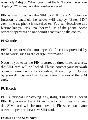  is usually 4 digits. When you input the PIN code, the screen displays “*” to replace the number entered. PIN is used to access the SIM card. If the PIN protection function is enabled, the screen will display “Enter PIN” each time the phone is switched on. You can deactivate this feature but you risk unauthorized use of the phone. Some network operators do not permit deactivating the control. PIN2 code PIN2 is required for some specific functions provided by the network, such as the charge information. Note: If you enter the PIN incorrectly three times in a row, the SIM card will be locked. Please contact your network operator immediately for decoding. Attempting to decode by yourself may result in the permanent failure of the SIM card. PUK code PUK (Personal Unblocking Key, 8-digit) unlocks a locked PIN. If you enter the PUK incorrectly ten times in a row, the SIM card will become invalid. Please contact your network operator for a new SIM card.  Installing the SIM card 