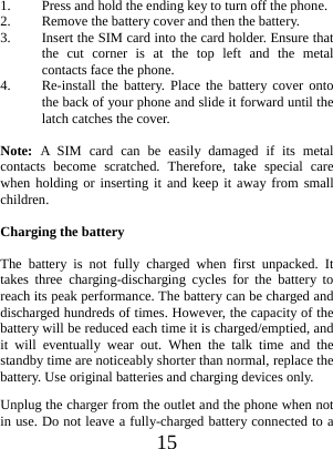  15  1. Press and hold the ending key to turn off the phone. 2. Remove the battery cover and then the battery. 3. Insert the SIM card into the card holder. Ensure that the cut corner is at the top left and the metal contacts face the phone. 4. Re-install the battery. Place the battery cover onto the back of your phone and slide it forward until the latch catches the cover.  Note:  A SIM card can be easily damaged if its metal contacts become scratched. Therefore, take special care when holding or inserting it and keep it away from small children.  Charging the battery  The battery is not fully charged when first unpacked. It takes three charging-discharging cycles for the battery to reach its peak performance. The battery can be charged and discharged hundreds of times. However, the capacity of the battery will be reduced each time it is charged/emptied, and it will eventually wear out. When the talk time and the standby time are noticeably shorter than normal, replace the battery. Use original batteries and charging devices only. Unplug the charger from the outlet and the phone when not in use. Do not leave a fully-charged battery connected to a 