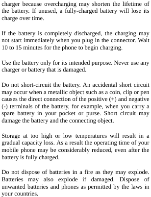  charger because overcharging may shorten the lifetime of the battery. If unused, a fully-charged battery will lose its charge over time. If the battery is completely discharged, the charging may not start immediately when you plug in the connector. Wait 10 to 15 minutes for the phone to begin charging. Use the battery only for its intended purpose. Never use any charger or battery that is damaged. Do not short-circuit the battery. An accidental short circuit may occur when a metallic object such as a coin, clip or pen causes the direct connection of the positive (+) and negative (-) terminals of the battery, for example, when you carry a spare battery in your pocket or purse. Short circuit may damage the battery and the connecting object. Storage at too high or low temperatures will result in a gradual capacity loss. As a result the operating time of your mobile phone may be considerably reduced, even after the battery is fully charged. Do not dispose of batteries in a fire as they may explode. Batteries may also explode if damaged. Dispose of unwanted batteries and phones as permitted by the laws in your countries. 