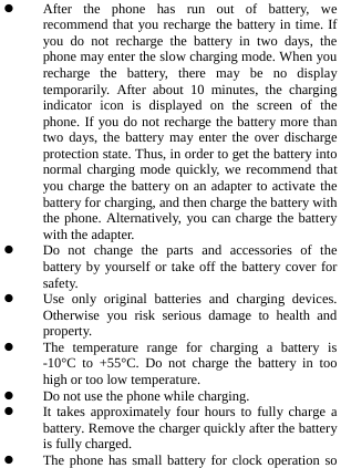   After the phone has run out of battery, we recommend that you recharge the battery in time. If you do not recharge the battery in two days, the phone may enter the slow charging mode. When you recharge the battery, there may be no display temporarily. After about 10 minutes, the charging indicator icon is displayed on the screen of the phone. If you do not recharge the battery more than two days, the battery may enter the over discharge protection state. Thus, in order to get the battery into normal charging mode quickly, we recommend that you charge the battery on an adapter to activate the battery for charging, and then charge the battery with the phone. Alternatively, you can charge the battery with the adapter.  Do not change the parts and accessories of the battery by yourself or take off the battery cover for safety.  Use only original batteries and charging devices. Otherwise you risk serious damage to health and property.  The temperature range for charging a battery is -10°C to +55°C. Do not charge the battery in too high or too low temperature.  Do not use the phone while charging.  It takes approximately four hours to fully charge a battery. Remove the charger quickly after the battery is fully charged.  The phone has small battery for clock operation so 