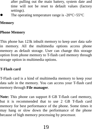  19 after pulling out the main battery, system date and time will not be reset to default values (factory settings).  The operating temperature range is -20°C~55°C Memory Phone Memory This phone has 123k inbuilt memory to keep user data safe in memory. All the multimedia options access phone memory as default storage. User can change this storage option from phone memory to T-flash card memory through storage option in multimedia options.   T-Flash card T-Flash card is a kind of multimedia memory to keep your data safe in the memory. You can access your T-flash card memory through File manager. Note: This phone can support 8 GB T-flash card memory, but it is recommended that to use 2 GB T-flash card memory for best performance of the phone. Some times it may hang or slow down the performance of the phone because of high memory processing by processor. 