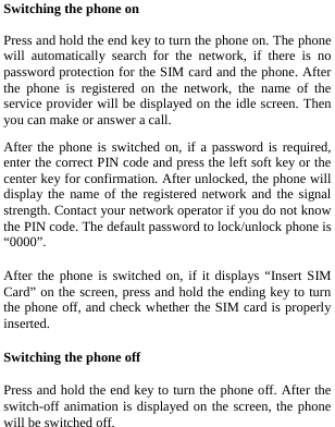  Switching the phone on  Press and hold the end key to turn the phone on. The phone will automatically search for the network, if there is no password protection for the SIM card and the phone. After the phone is registered on the network, the name of the service provider will be displayed on the idle screen. Then you can make or answer a call. After the phone is switched on, if a password is required, enter the correct PIN code and press the left soft key or the center key for confirmation. After unlocked, the phone will display the name of the registered network and the signal strength. Contact your network operator if you do not know the PIN code. The default password to lock/unlock phone is “0000”. After the phone is switched on, if it displays “Insert SIM Card” on the screen, press and hold the ending key to turn the phone off, and check whether the SIM card is properly inserted. Switching the phone off Press and hold the end key to turn the phone off. After the switch-off animation is displayed on the screen, the phone will be switched off. 