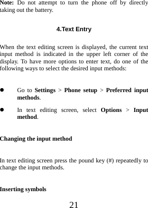 21 Note: Do not attempt to turn the phone off by directly taking out the battery. 4.Text Entry  When the text editing screen is displayed, the current text input method is indicated in the upper left corner of the display. To have more options to enter text, do one of the following ways to select the desired input methods:  Go to Settings &gt; Phone setup &gt; Preferred input methods.  In text editing screen, select Options &gt; Input method. Changing the input method In text editing screen press the pound key (#) repeatedly to change the input methods. Inserting symbols 