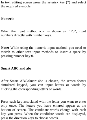  In text editing screen press the asterisk key (*) and select the required symbols. Numeric When the input method icon is shown as &quot;123&quot;, input numbers directly with number keys. Note: While using the numeric input method, you need to switch to other text input methods to insert a space by pressing number key 0. Smart ABC and abc After Smart ABC/Smart abc is chosen, the screen shows simulated keypad, you can input letters or words by clicking the corresponding letters or words.   Press each key associated with the letter you want to enter only once. The letters you have entered appear at the bottom of screen. The candidate words change with each key you press. When the candidate words are displayed, press the direction keys to choose words. 