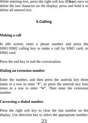  23 While entering text, press the right soft key (Clear) once to delete the last character on the display; press and hold it to delete all entered text. 5.Calling  Making a call In idle screen, enter a phone number and press the SIM1/SIM2 calling key to make a call by SIM1 card, or SIM2 card. Press the end key to end the conversation. Dialing an extension number Enter the number, and then press the asterisk key three times in a row to enter &quot;P&quot;, or press the asterisk key four times in a row to enter &quot;W&quot;. Then enter the extension number. Correcting a dialed number Press the right soft key to clear the last number on the display. Use direction key to select the appropriate number. 
