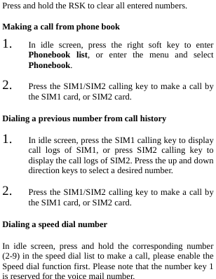  Press and hold the RSK to clear all entered numbers. Making a call from phone book 1. In idle screen, press the right soft key to enter Phonebook list, or enter the menu and select Phonebook. 2. Press the SIM1/SIM2 calling key to make a call by the SIM1 card, or SIM2 card. Dialing a previous number from call history 1. In idle screen, press the SIM1 calling key to display call logs of SIM1, or press SIM2 calling key to display the call logs of SIM2. Press the up and down direction keys to select a desired number. 2. Press the SIM1/SIM2 calling key to make a call by the SIM1 card, or SIM2 card. Dialing a speed dial number In idle screen, press and hold the corresponding number (2-9) in the speed dial list to make a call, please enable the Speed dial function first. Please note that the number key 1 is reserved for the voice mail number. 