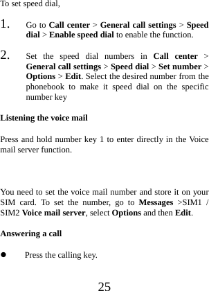  25 To set speed dial, 1. Go to Call center &gt; General call settings &gt; Speed dial &gt; Enable speed dial to enable the function. 2. Set the speed dial numbers in Call center &gt; General call settings &gt; Speed dial &gt; Set number &gt; Options &gt; Edit. Select the desired number from the phonebook to make it speed dial on the specific number key Listening the voice mail Press and hold number key 1 to enter directly in the Voice mail server function.  You need to set the voice mail number and store it on your SIM card. To set the number, go to Messages &gt;SIM1 / SIM2 Voice mail server, select Options and then Edit. Answering a call  Press the calling key. 