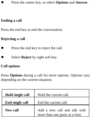   Press the center key, or select Options and Answer.  Ending a call Press the end key to end the conversation. Rejecting a call  Press the end key to reject the call.  Select Reject by right soft key. Call options Press Options during a call for more options. Options vary depending on the current situation.  Hold single call Hold the current call.End single call End the current call.New call  Add a new call and talk with more than one party at a time. 