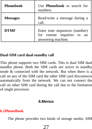  27 Phonebook Use Phonebook  to search for numbers.Messages  Read/write a message during a call.DTMF  Enter tone sequences (number) for remote inquiries to an answering machine.  Dual-SIM card dual-standby call This phone supports two SIM cards. This is dual SIM dual standby phone. Both the SIM cards are active in standby mode &amp; connected with the network. But when there is a call on any of the SIM card the other SIM card disconnects automatically from the network. We can not connect the call on other SIM card during the call due to the limitation of single processor.   6.Menus 6.1PhoneBook The phone provides two kinds of storage media: SIM 