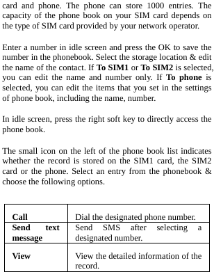  card and phone. The phone can store 1000 entries. The capacity of the phone book on your SIM card depends on the type of SIM card provided by your network operator. Enter a number in idle screen and press the OK to save the number in the phonebook. Select the storage location &amp; edit the name of the contact. If To SIM1 or To SIM2 is selected, you can edit the name and number only. If To phone is selected, you can edit the items that you set in the settings of phone book, including the name, number. In idle screen, press the right soft key to directly access the phone book. The small icon on the left of the phone book list indicates whether the record is stored on the SIM1 card, the SIM2 card or the phone. Select an entry from the phonebook &amp; choose the following options.  Call   Dial the designated phone number.Send text message  Send SMS after selecting a designated number.View  View the detailed information of the record.