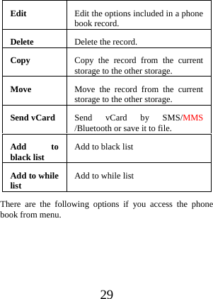  29 Edit  Edit the options included in a phone book record.Delete Delete the record.Copy  Copy the record from the current storage to the other storage. Move  Move the record from the current storage to the other storage. Send vCard  Send vCard by SMS/MMS /Bluetooth or save it to file. Add to black list  Add to black list   Add to while list  Add to while list There are the following options if you access the phone book from menu.  