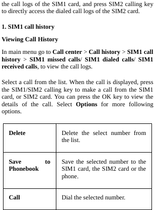  the call logs of the SIM1 card, and press SIM2 calling key to directly access the dialed call logs of the SIM2 card. 1. SIM1 call history Viewing Call History In main menu go to Call center &gt; Call history &gt; SIM1 call history  &gt;  SIM1 missed calls/ SIM1 dialed calls/ SIM1 received calls, to view the call logs. Select a call from the list. When the call is displayed, press the SIM1/SIM2 calling key to make a call from the SIM1 card, or SIM2 card. You can press the OK key to view the details of the call. Select Options for more following options. Delete  Delete the select number from the list. Save to Phonebook Save the selected number to the SIM1 card, the SIM2 card or the phone. Call  Dial the selected number. 