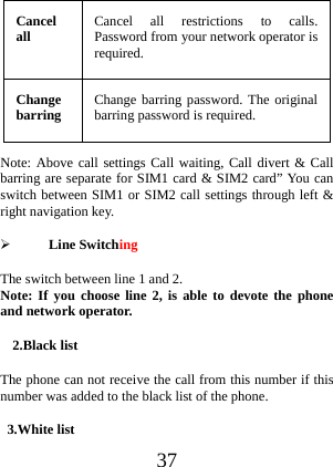  37 Cancel all  Cancel all restrictions to calls. Password from your network operator is required. Change barring  Change barring password. The original barring password is required. Note: Above call settings Call waiting, Call divert &amp; Call barring are separate for SIM1 card &amp; SIM2 card” You can switch between SIM1 or SIM2 call settings through left &amp; right navigation key.  Line Switching The switch between line 1 and 2. Note: If you choose line 2, is able to devote the phone and network operator. 2.Black list The phone can not receive the call from this number if this number was added to the black list of the phone. 3.White list   