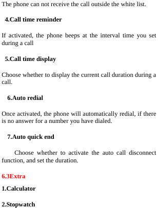  The phone can not receive the call outside the white list. 4.Call time reminder If activated, the phone beeps at the interval time you set during a call 5.Call time display Choose whether to display the current call duration during a call. 6.Auto redial Once activated, the phone will automatically redial, if there is no answer for a number you have dialed. 7.Auto quick end Choose whether to activate the auto call disconnect function, and set the duration. 6.3Extra 1.Calculator 2.Stopwatch 