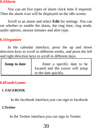  39 6.4Alarm You can set five types of alarm clock time if required. Then the alarm icon will be displayed on the idle screen. Scroll to an alarm and select Edit for settings. You can set whether to enable the alarm, the ring time, ring mode, audio options, snooze minutes and alert type. 6.5Organizer In the calendar interface, press the up and down direction keys to scroll to different weeks, and press the left and right direction keys to scroll to different days. Jump to date  Enter a specific date to be located and the cursor will jump to the date quickly. 6.6Fun&amp;Games 1 .FACEBOOK   In the facebook interface,you can sign in facebook 2.Twitter In the Twitter interface,you can sign in Twitter 