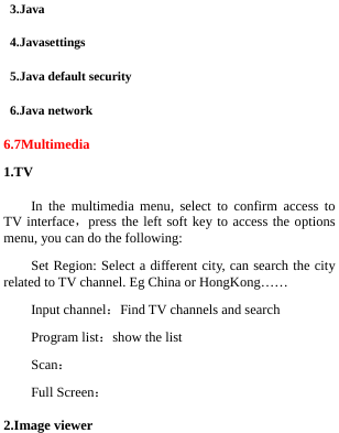  3.Java 4.Javasettings 5.Java default security 6.Java network 6.7Multimedia 1.TV In the multimedia menu, select to confirm access to TV interface，press the left soft key to access the options menu, you can do the following: Set Region: Select a different city, can search the city related to TV channel. Eg China or HongKong…… Input channel：Find TV channels and search Program list：show the list Scan：     Full Screen： 2.Image viewer 