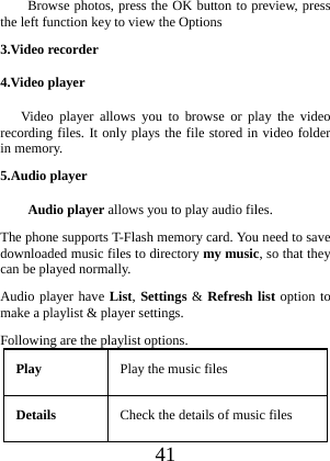  41 Browse photos, press the OK button to preview, press the left function key to view the Options 3.Video recorder 4.Video player  Video player allows you to browse or play the video recording files. It only plays the file stored in video folder in memory. 5.Audio player Audio player allows you to play audio files. The phone supports T-Flash memory card. You need to save downloaded music files to directory my music, so that they can be played normally. Audio player have List, Settings &amp; Refresh list option to make a playlist &amp; player settings. Following are the playlist options. Play  Play the music files Details  Check the details of music files 