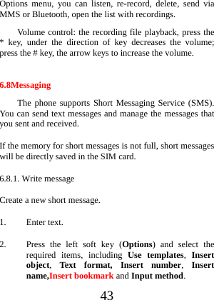  43 Options menu, you can listen, re-record, delete, send via MMS or Bluetooth, open the list with recordings.   Volume control: the recording file playback, press the * key, under the direction of key decreases the volume; press the # key, the arrow keys to increase the volume.  6.8Messaging The phone supports Short Messaging Service (SMS). You can send text messages and manage the messages that you sent and received. If the memory for short messages is not full, short messages will be directly saved in the SIM card.   6.8.1. Write message Create a new short message. 1. Enter text. 2. Press the left soft key (Options) and select the required items, including Use templates,  Insert object, Text format, Insert number,  Insert name,Insert bookmark and Input method. 