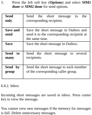  3. Press the left soft key (Options) and select SIM1 done or SIM2 done for send options. Send only Send the short message to the corresponding recipient. Save and send Save the short message in Outbox and send it to the corresponding recipient at the same time. Save  Save the short message in Outbox. Send to many Send the short message to several recipients. Send by group Send the short message to each member of the corresponding caller group. 6.8.2. Inbox Incoming short messages are saved in inbox. Press center key to view the message. You cannot view new messages if the memory for messages is full. Delete unnecessary messages. 